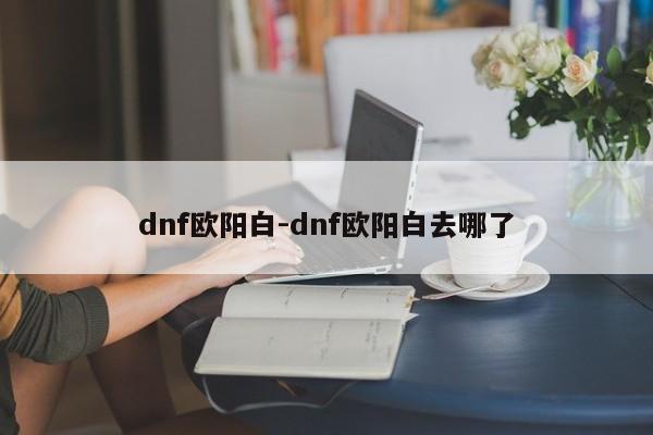 dnf欧阳白-dnf欧阳白去哪了